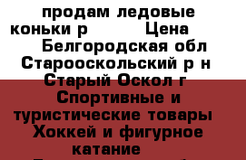 продам ледовые коньки р.32-37 › Цена ­ 1 500 - Белгородская обл., Старооскольский р-н, Старый Оскол г. Спортивные и туристические товары » Хоккей и фигурное катание   . Белгородская обл.